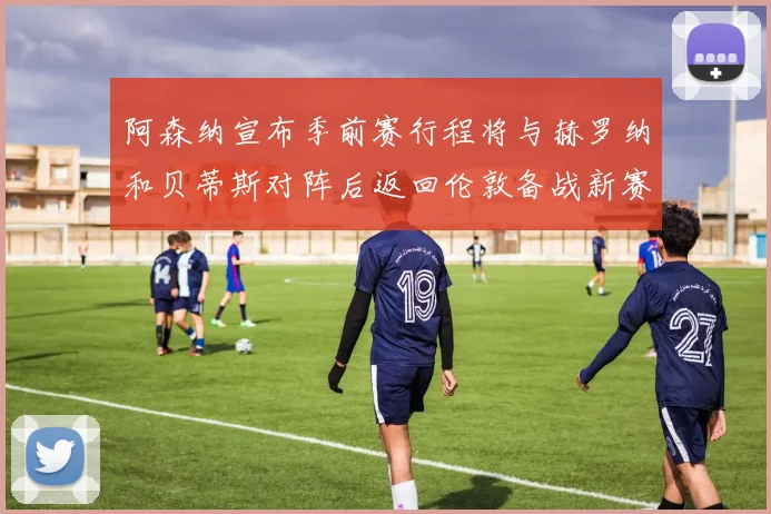 阿森纳宣布季前赛行程将与赫罗纳和贝蒂斯对阵后返回伦敦备战新赛季