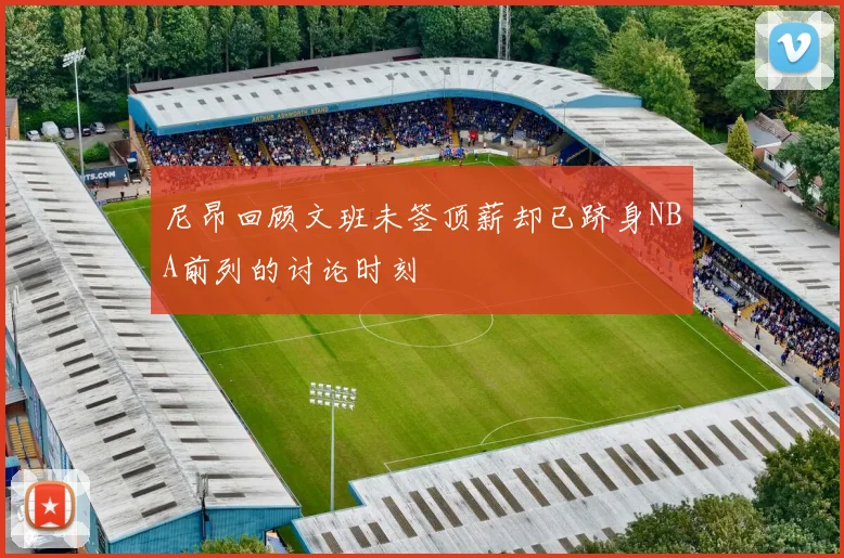 尼昂回顾文班未签顶薪却已跻身NBA前列的讨论时刻
