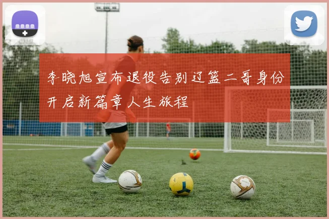 李晓旭宣布退役告别辽篮二哥身份开启新篇章人生旅程