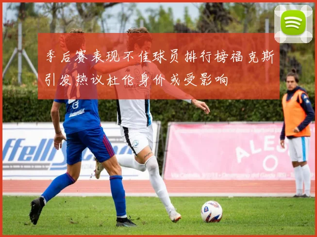 季后赛表现不佳球员排行榜福克斯引发热议杜伦身价或受影响