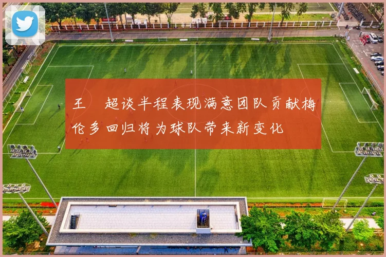 王燊超谈半程表现满意团队贡献梅伦多回归将为球队带来新变化