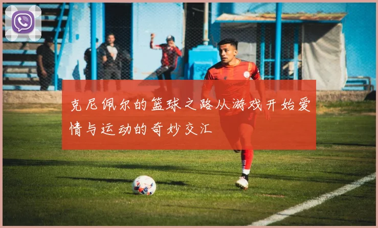 克尼佩尔的篮球之路从游戏开始爱情与运动的奇妙交汇