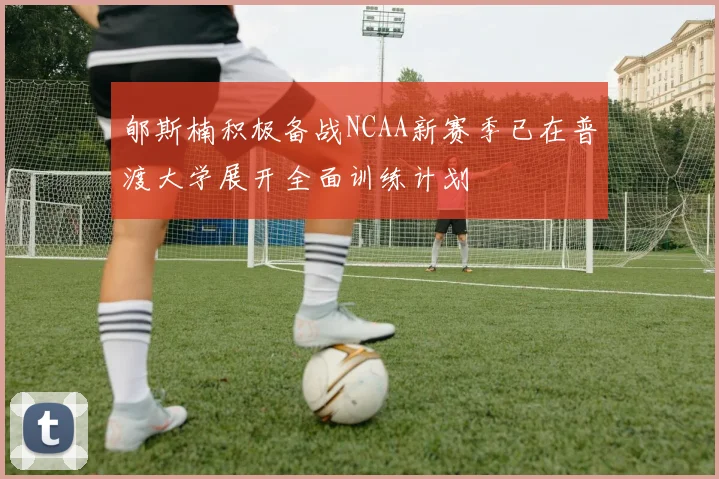 郇斯楠积极备战NCAA新赛季已在普渡大学展开全面训练计划