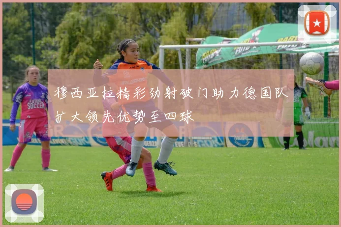 穆西亚拉精彩劲射破门助力德国队扩大领先优势至四球