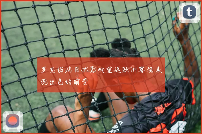 罗克伤病困扰影响重返欧洲赛场表现出色的前景
