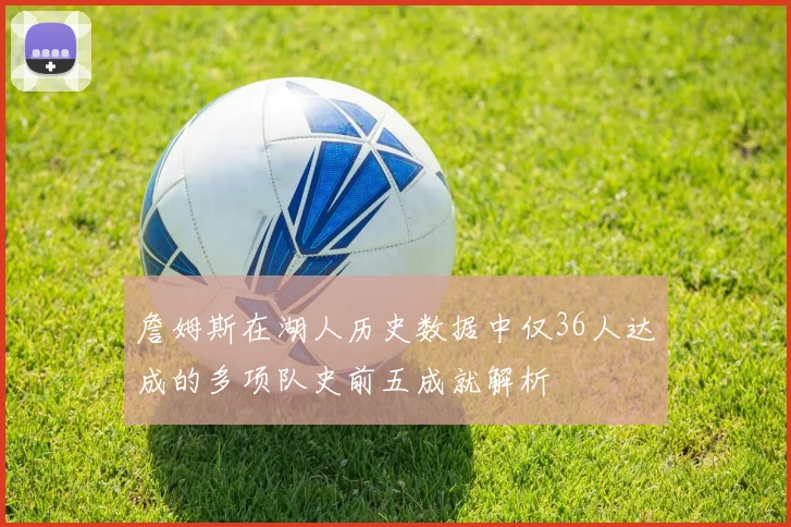詹姆斯在湖人历史数据中仅36人达成的多项队史前五成就解析