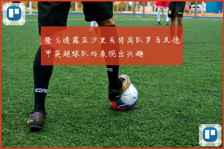 隆戈透露亚沙里或将离队罗马及德甲英超球队均表现出兴趣
