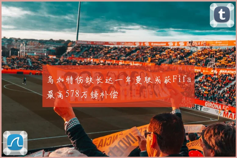 乌加特伤缺长达一年曼联或获Fifa最高578万镑补偿
