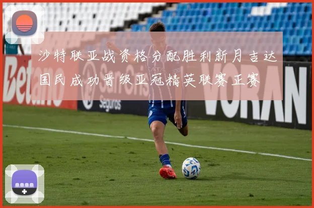 沙特联亚战资格分配胜利新月吉达国民成功晋级亚冠精英联赛正赛