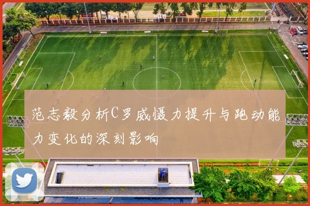 范志毅分析C罗威慑力提升与跑动能力变化的深刻影响