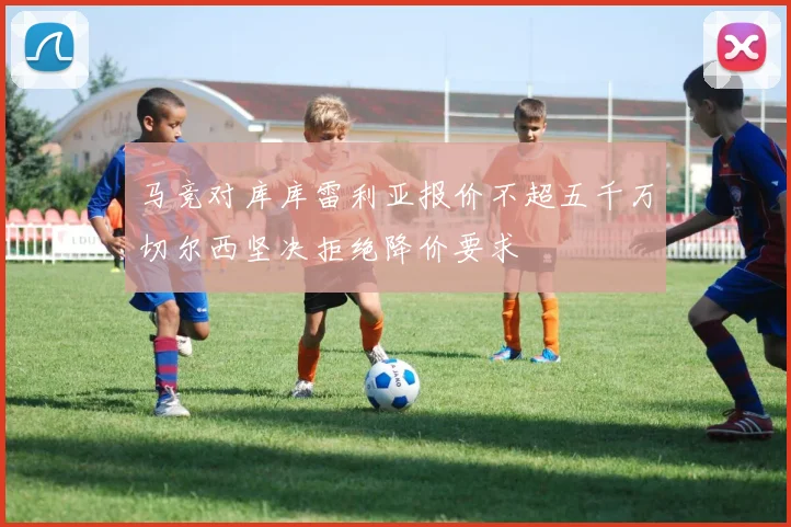 马竞对库库雷利亚报价不超五千万切尔西坚决拒绝降价要求