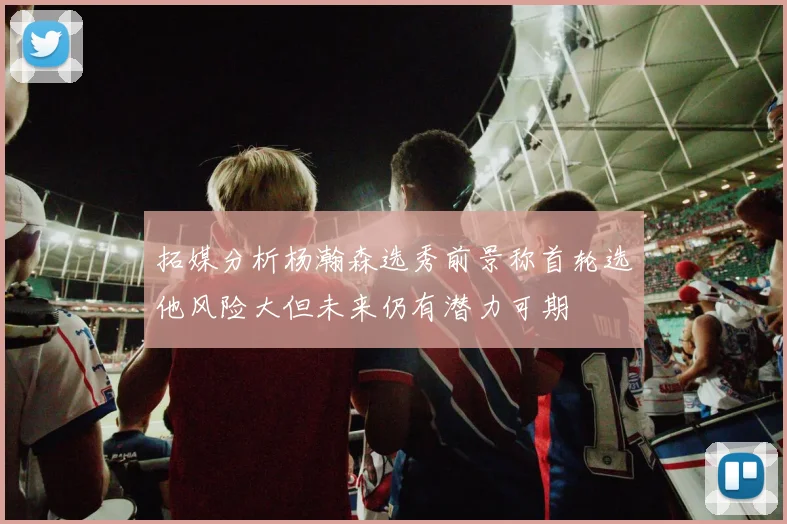 拓媒分析杨瀚森选秀前景称首轮选他风险大但未来仍有潜力可期