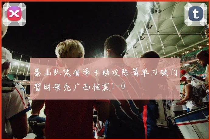 泰山队凭借泽卡助攻陈蒲单刀破门暂时领先广西恒宸1-0