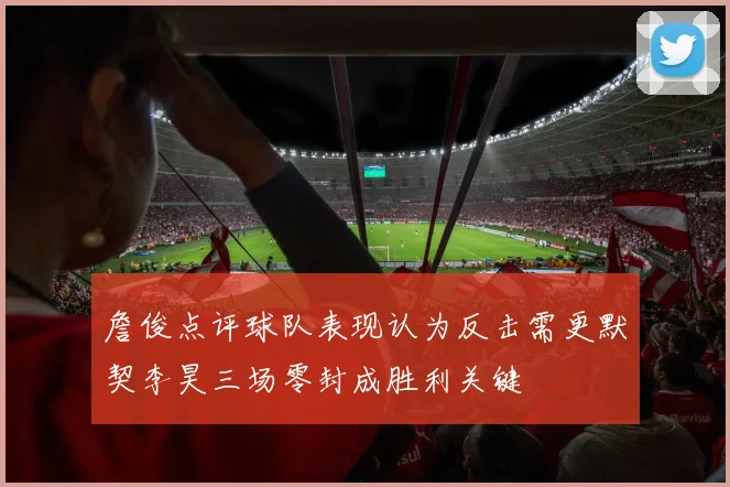 詹俊点评球队表现认为反击需更默契李昊三场零封成胜利关键