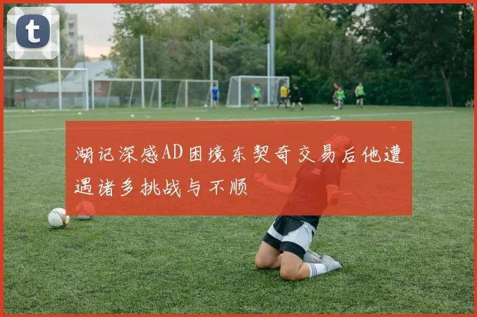 湖记深感AD困境东契奇交易后他遭遇诸多挑战与不顺