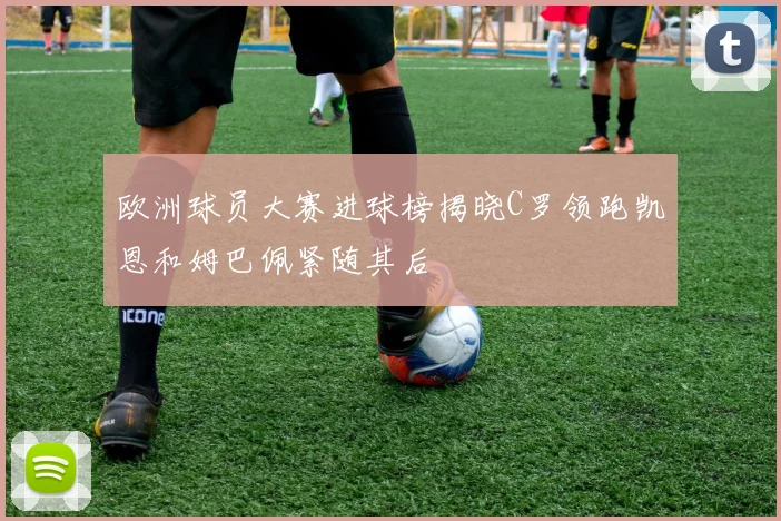 欧洲球员大赛进球榜揭晓C罗领跑凯恩和姆巴佩紧随其后