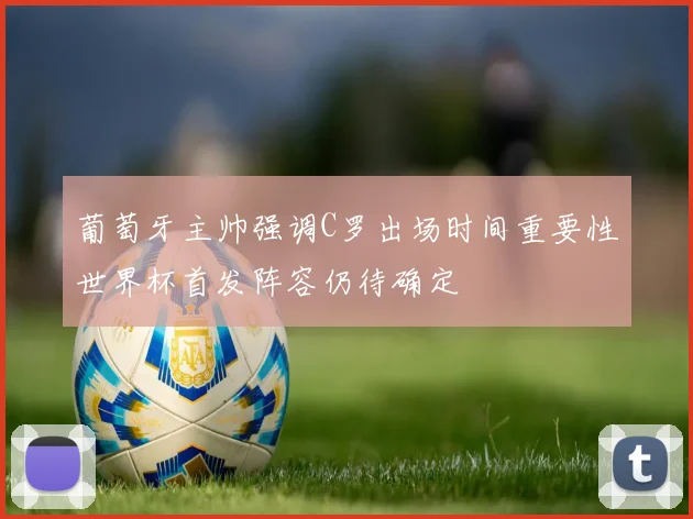 葡萄牙主帅强调C罗出场时间重要性世界杯首发阵容仍待确定