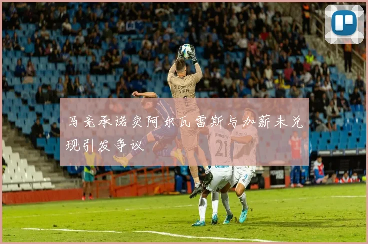 马竞承诺卖阿尔瓦雷斯与加薪未兑现引发争议