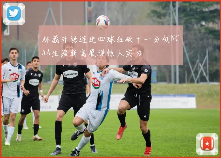 林葳开场连进四球狂砍十一分创NCAA生涯新高展现惊人实力
