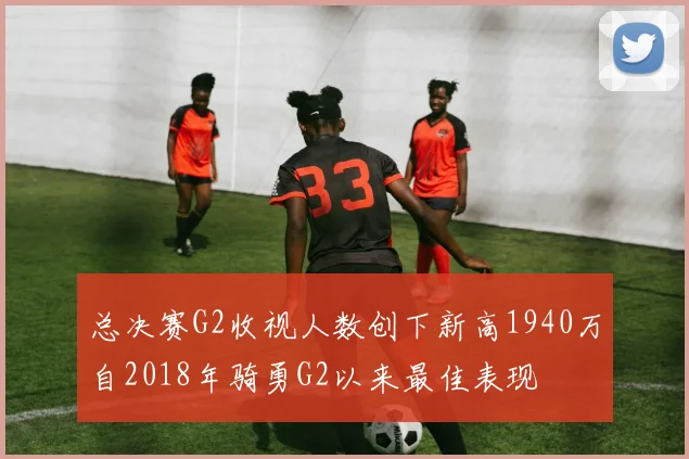 总决赛G2收视人数创下新高1940万自2018年骑勇G2以来最佳表现