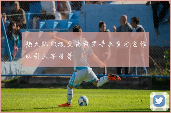 热火队积极交易希罗寻求多方合作以引入字母哥