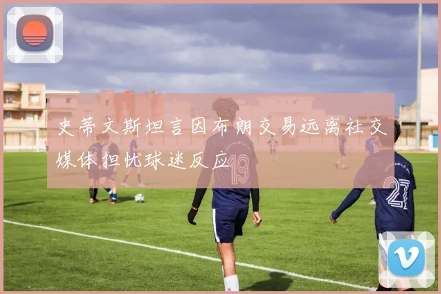 史蒂文斯坦言因布朗交易远离社交媒体担忧球迷反应