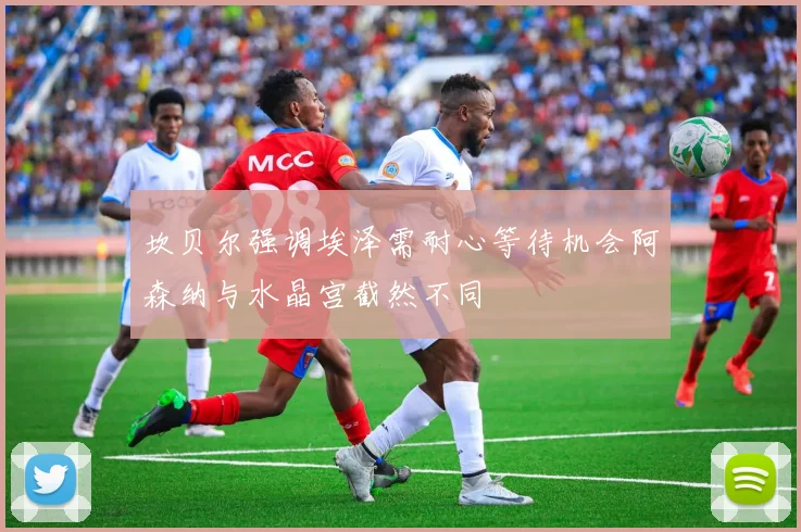 坎贝尔强调埃泽需耐心等待机会阿森纳与水晶宫截然不同