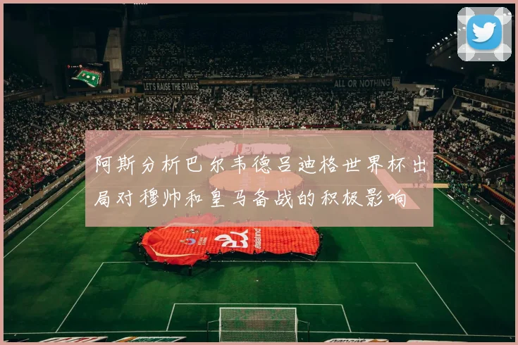 阿斯分析巴尔韦德吕迪格世界杯出局对穆帅和皇马备战的积极影响