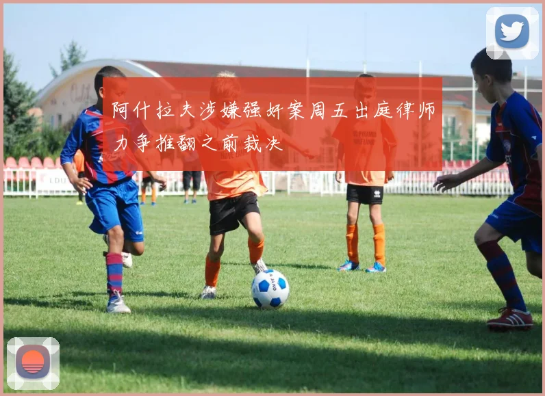 阿什拉夫涉嫌强奸案周五出庭律师力争推翻之前裁决