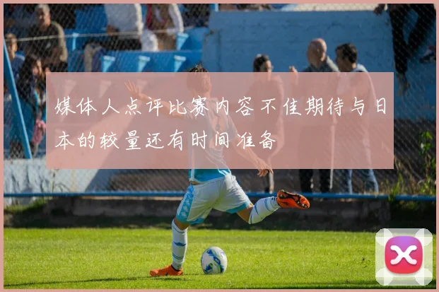 媒体人点评比赛内容不佳期待与日本的较量还有时间准备