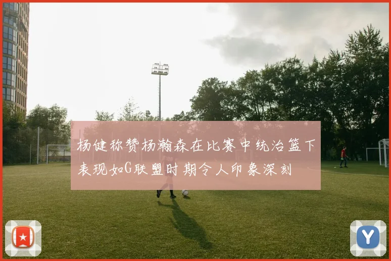 杨健称赞杨瀚森在比赛中统治篮下表现如G联盟时期令人印象深刻
