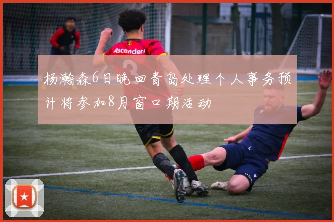 杨瀚森6日晚回青岛处理个人事务预计将参加8月窗口期活动