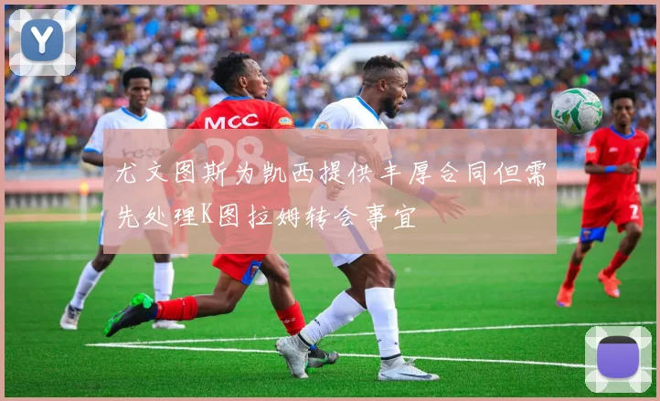 尤文图斯为凯西提供丰厚合同但需先处理K图拉姆转会事宜