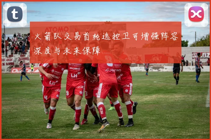 火箭队交易首轮选控卫可增强阵容深度与未来保障