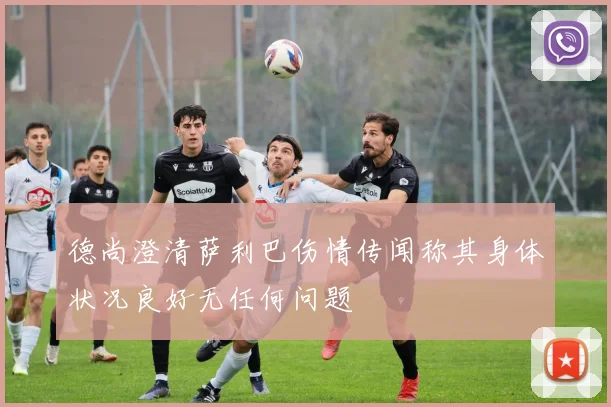 德尚澄清萨利巴伤情传闻称其身体状况良好无任何问题